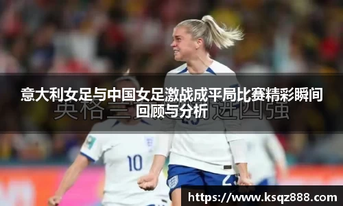 意大利女足与中国女足激战成平局比赛精彩瞬间回顾与分析